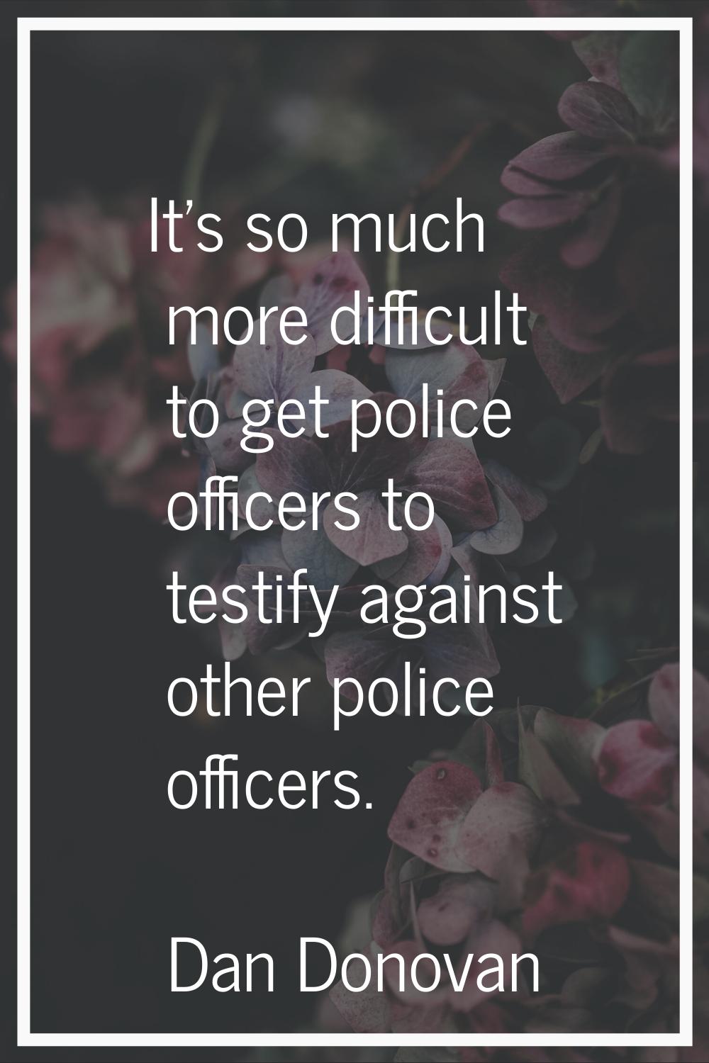 It's so much more difficult to get police officers to testify against other police officers.