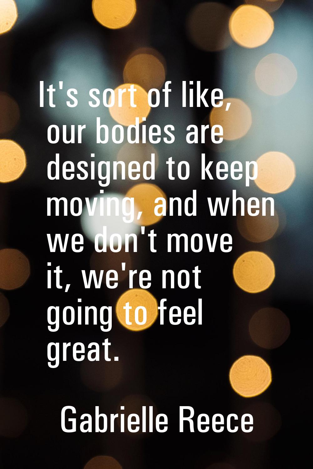 It's sort of like, our bodies are designed to keep moving, and when we don't move it, we're not goi