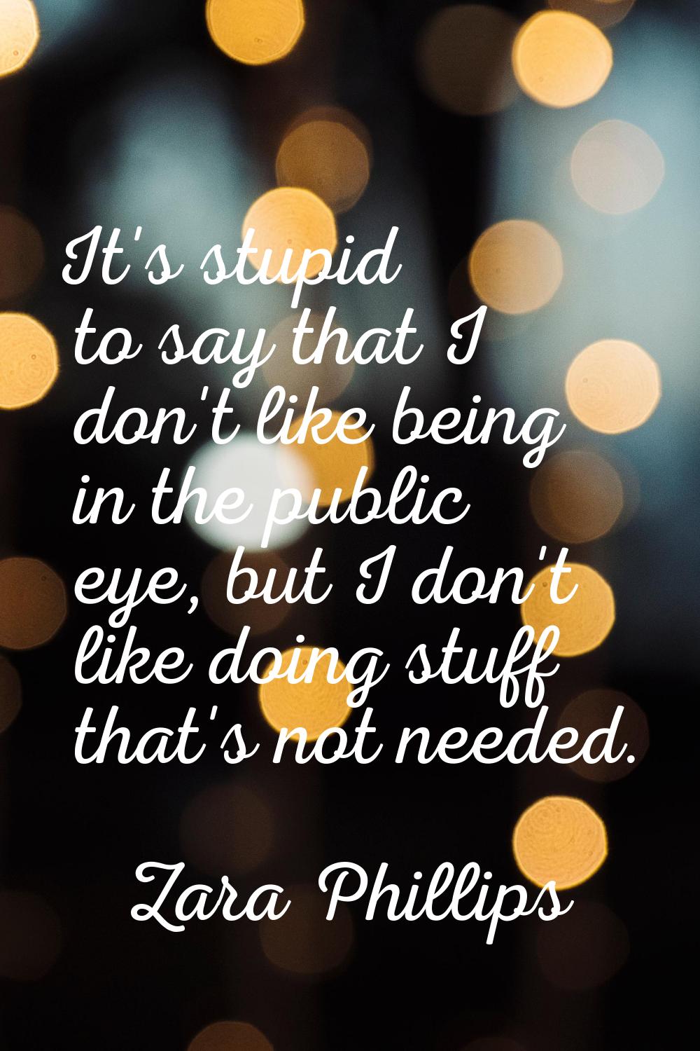 It's stupid to say that I don't like being in the public eye, but I don't like doing stuff that's n