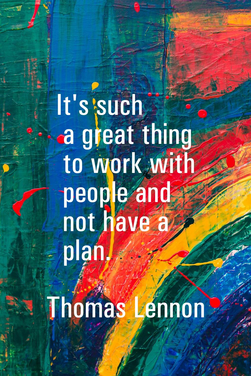 It's such a great thing to work with people and not have a plan.
