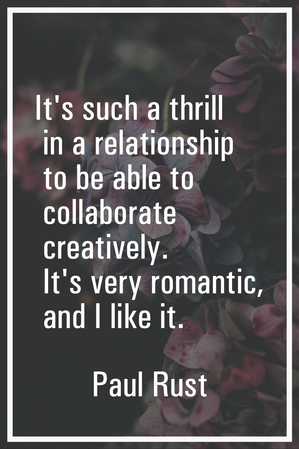 It's such a thrill in a relationship to be able to collaborate creatively. It's very romantic, and 