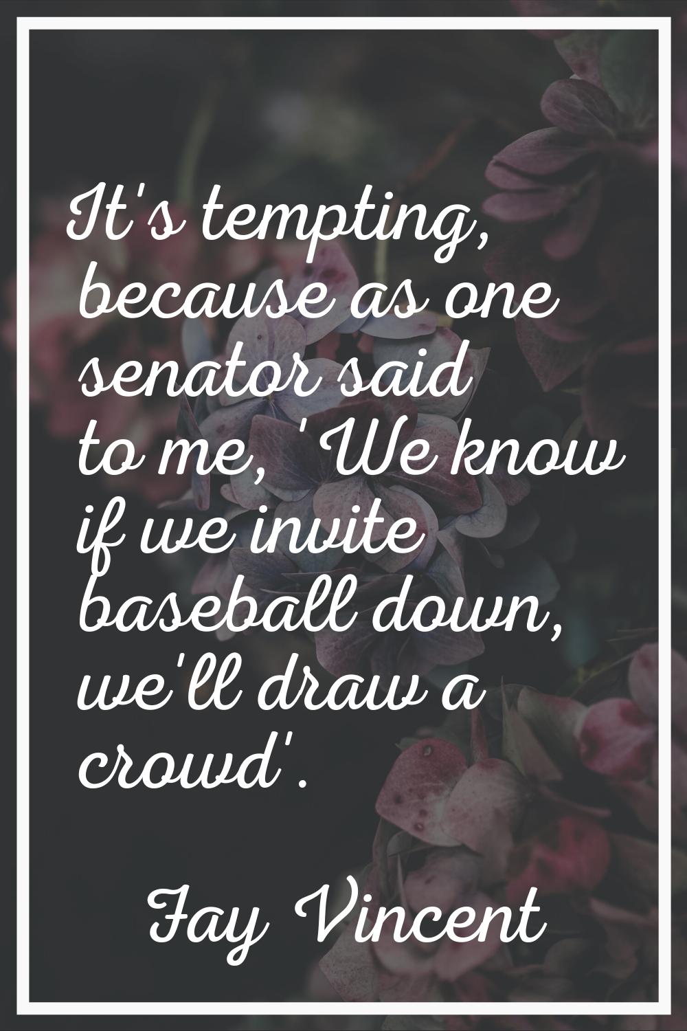It's tempting, because as one senator said to me, 'We know if we invite baseball down, we'll draw a