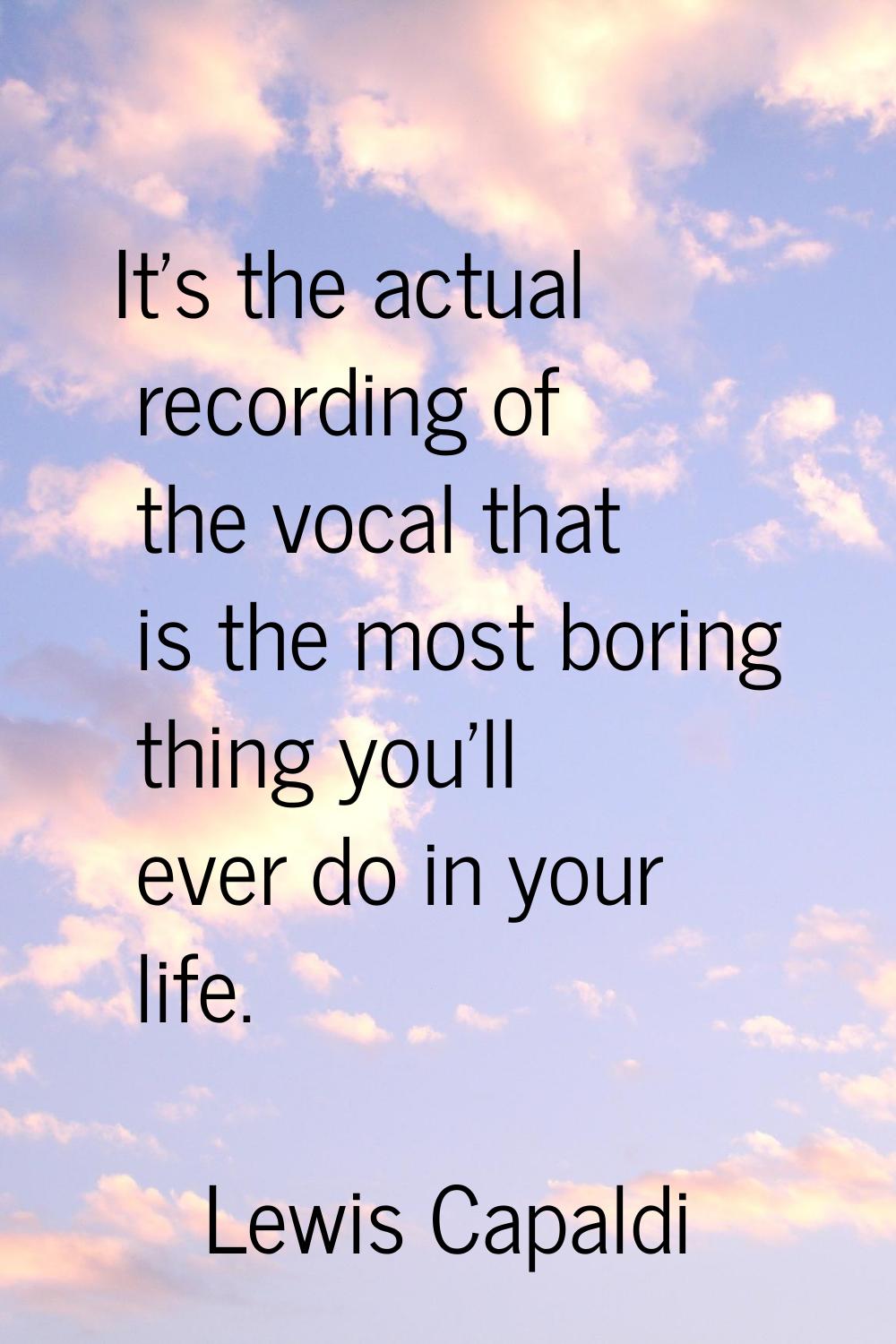 It's the actual recording of the vocal that is the most boring thing you'll ever do in your life.