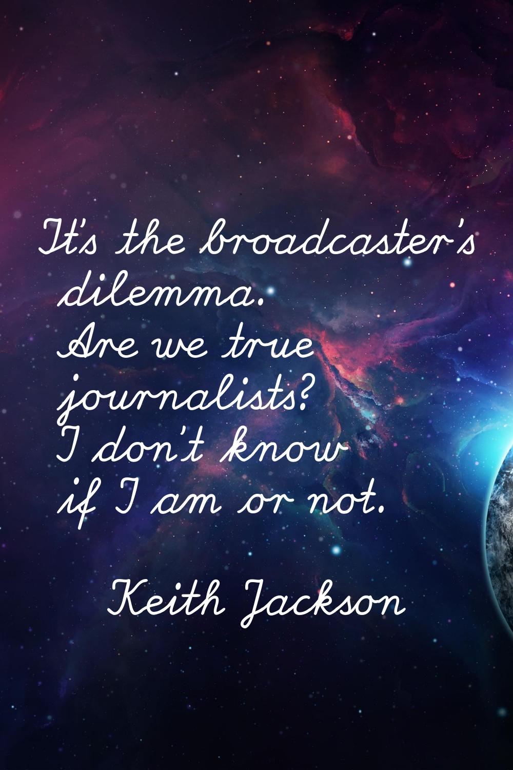 It's the broadcaster's dilemma. Are we true journalists? I don't know if I am or not.