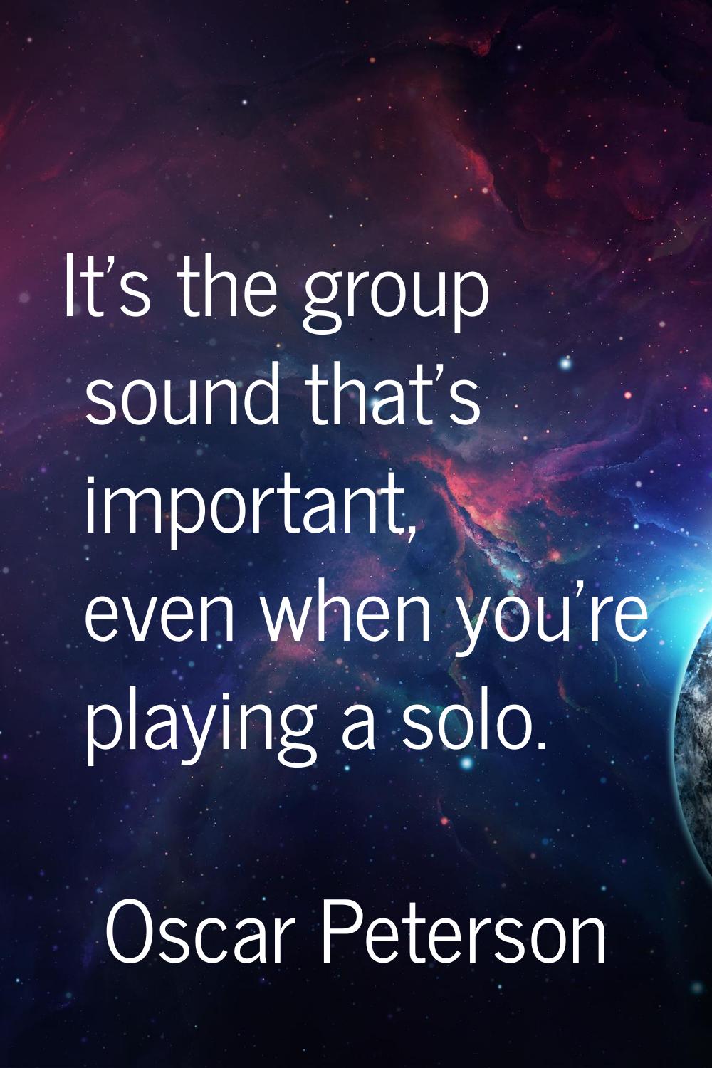 It's the group sound that's important, even when you're playing a solo.