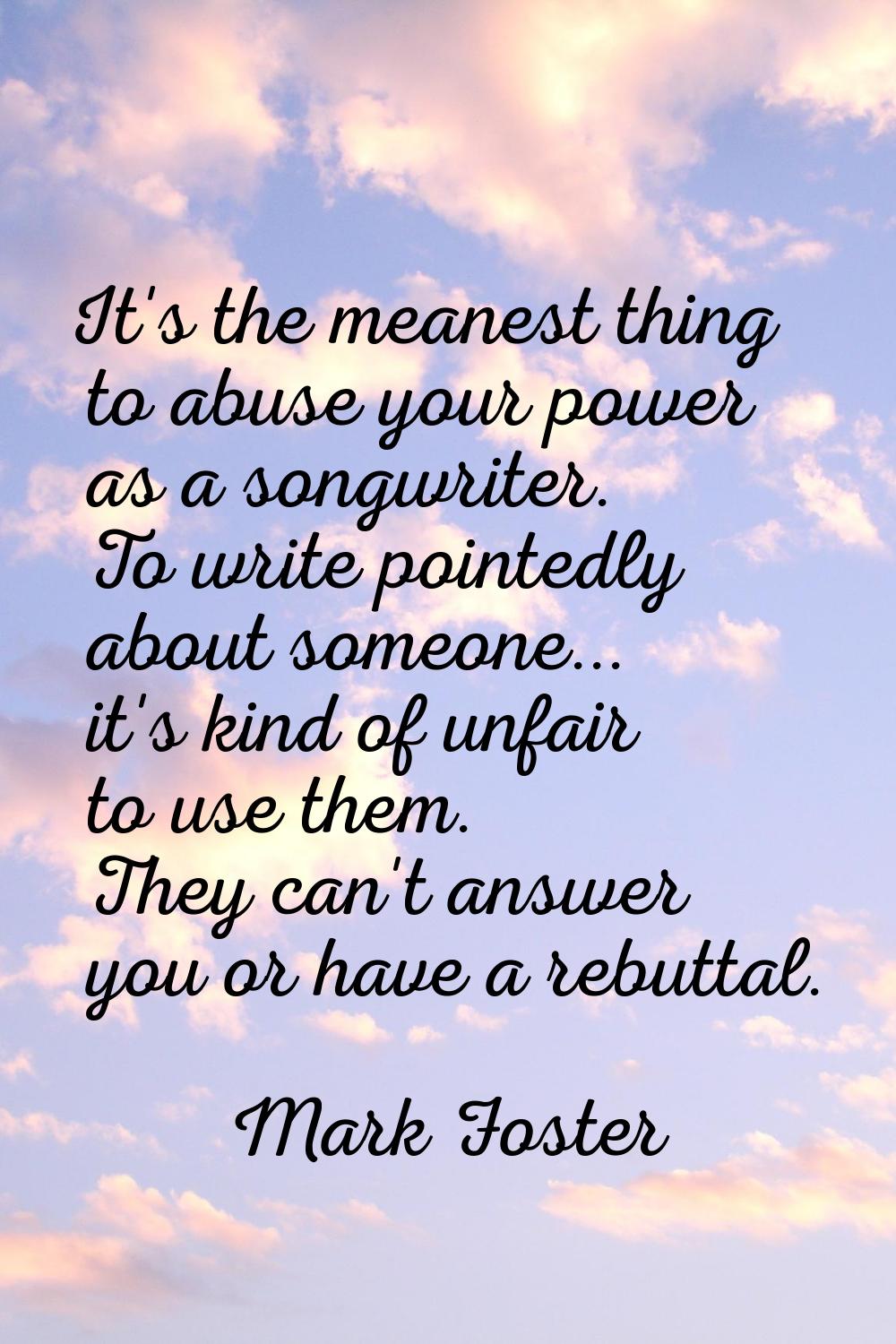 It's the meanest thing to abuse your power as a songwriter. To write pointedly about someone... it'