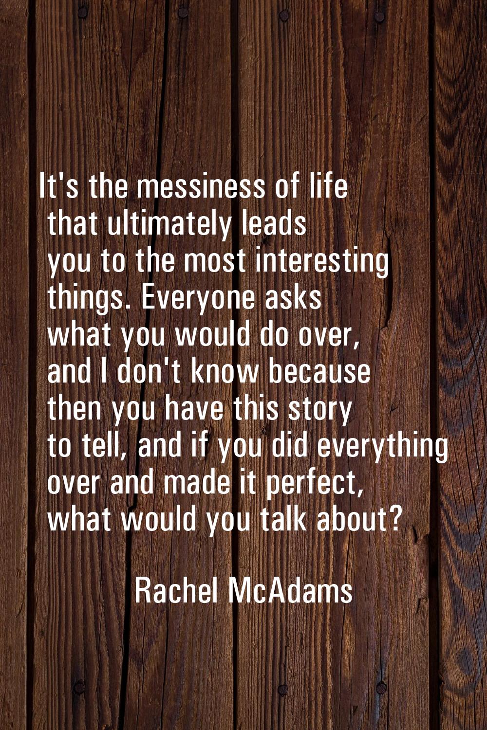 It's the messiness of life that ultimately leads you to the most interesting things. Everyone asks 