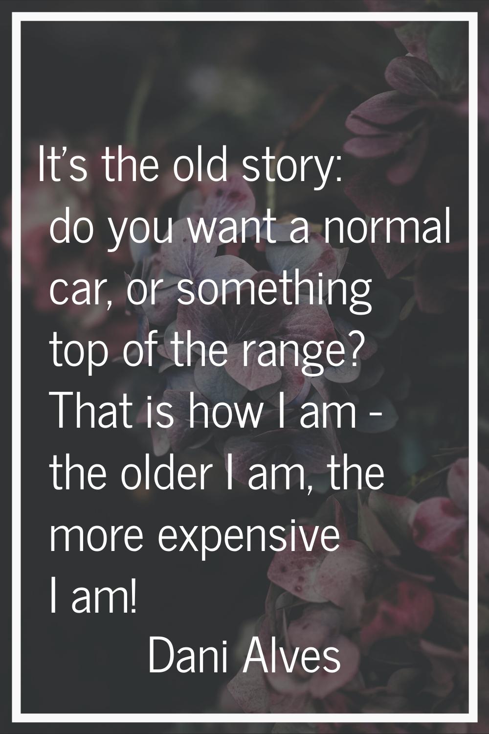 It's the old story: do you want a normal car, or something top of the range? That is how I am - the