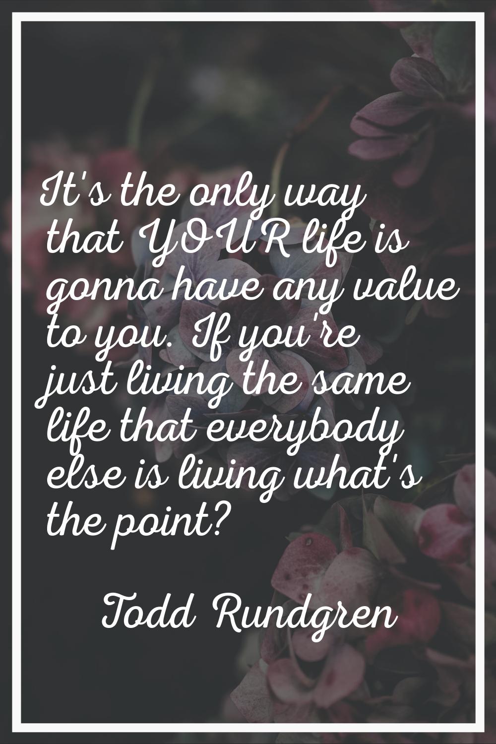 It's the only way that YOUR life is gonna have any value to you. If you're just living the same lif