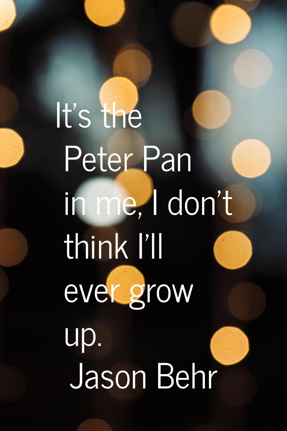 It's the Peter Pan in me, I don't think I'll ever grow up.