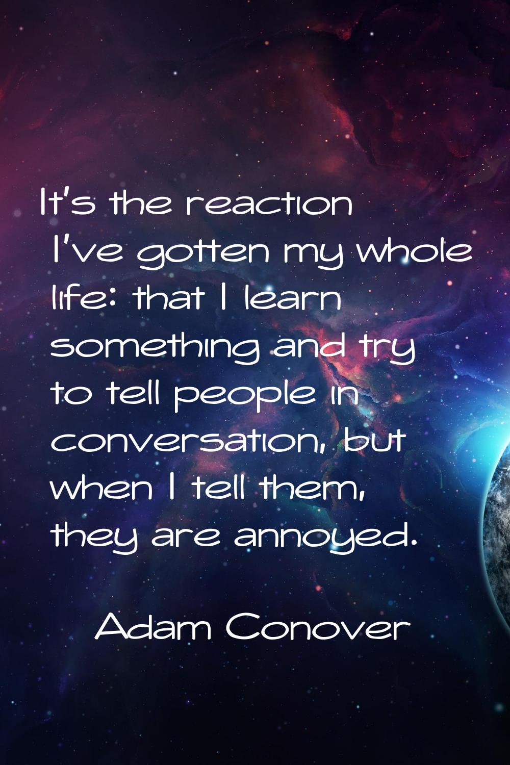 It's the reaction I've gotten my whole life: that I learn something and try to tell people in conve