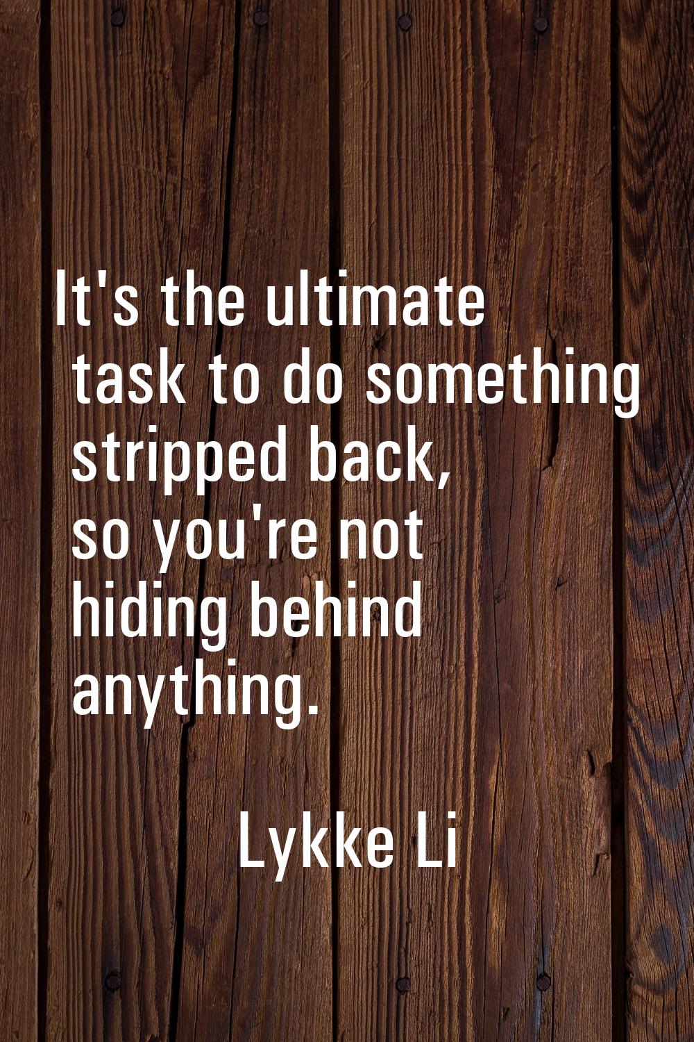 It's the ultimate task to do something stripped back, so you're not hiding behind anything.