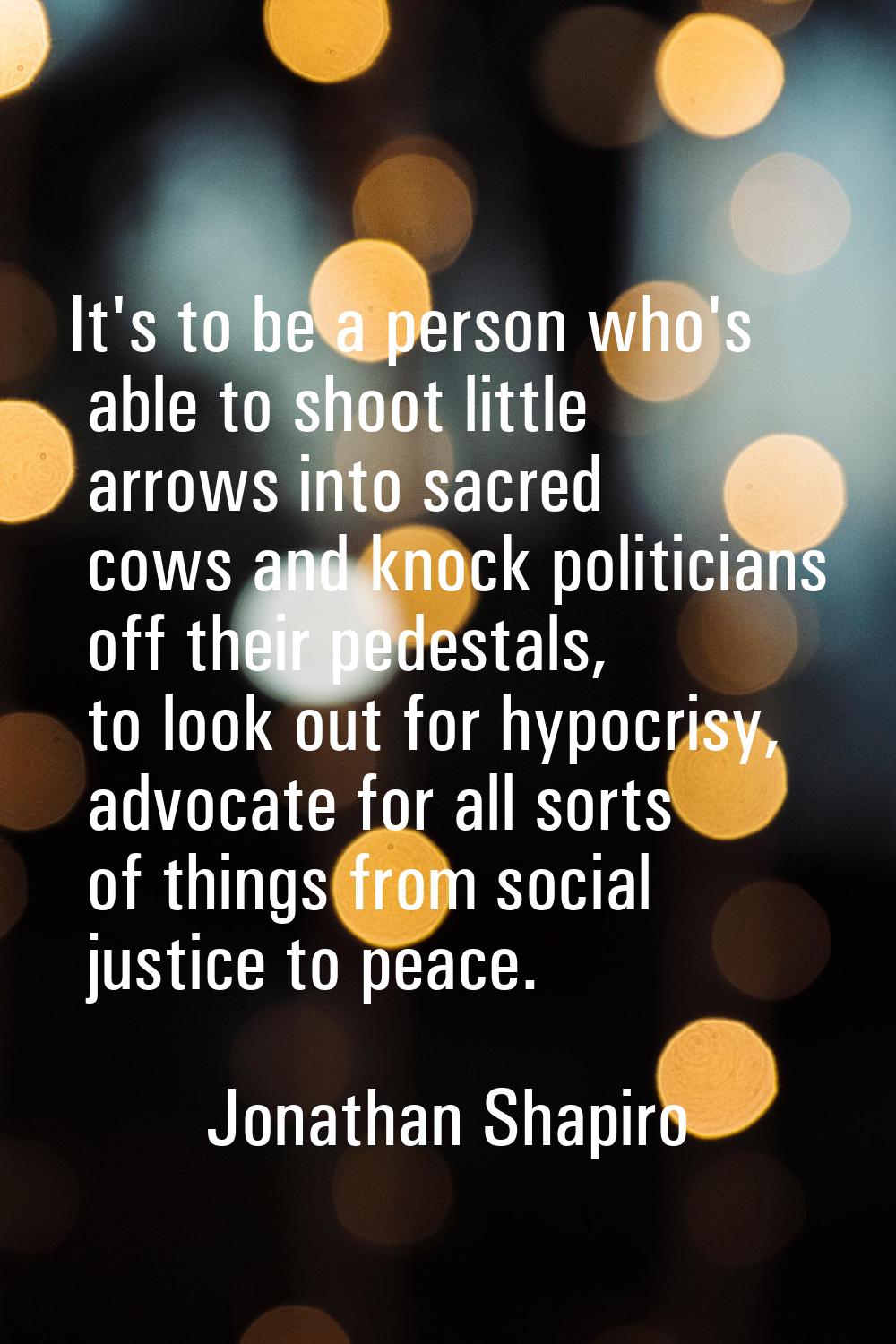 It's to be a person who's able to shoot little arrows into sacred cows and knock politicians off th