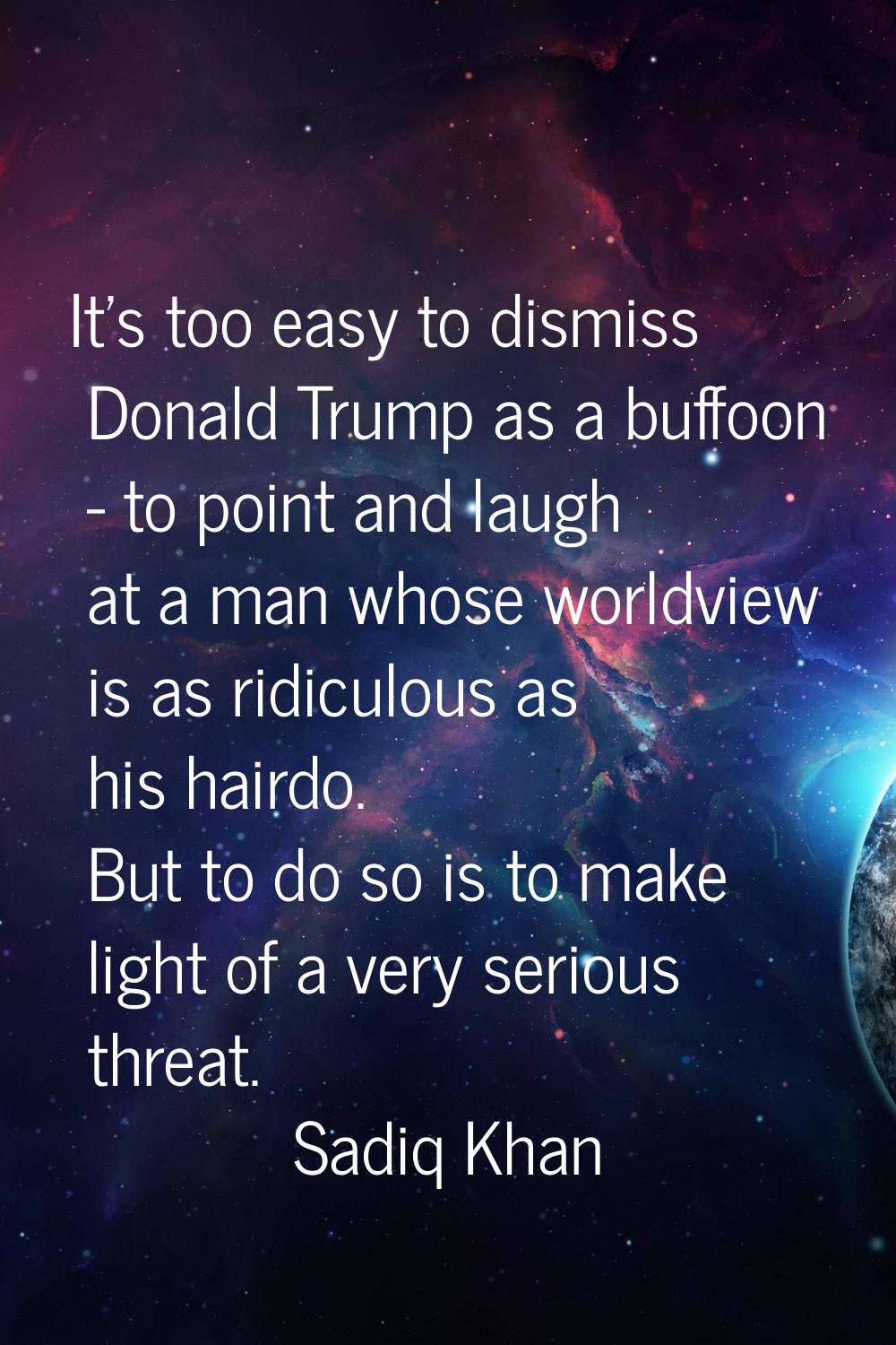 It's too easy to dismiss Donald Trump as a buffoon - to point and laugh at a man whose worldview is