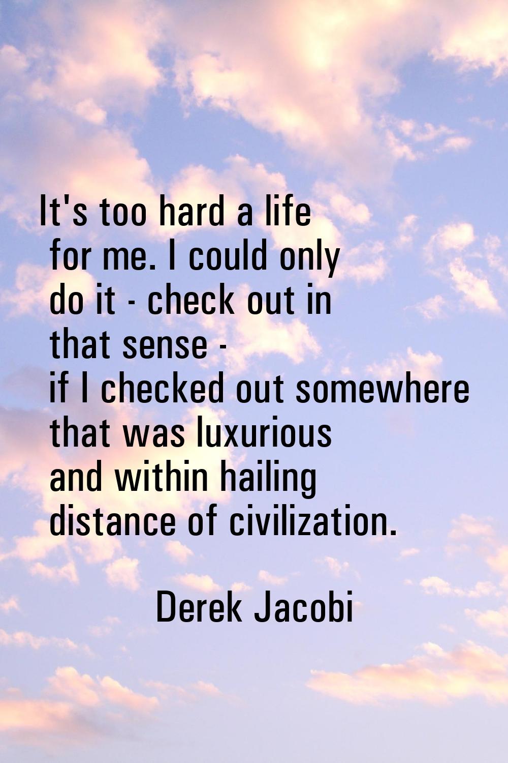 It's too hard a life for me. I could only do it - check out in that sense - if I checked out somewh