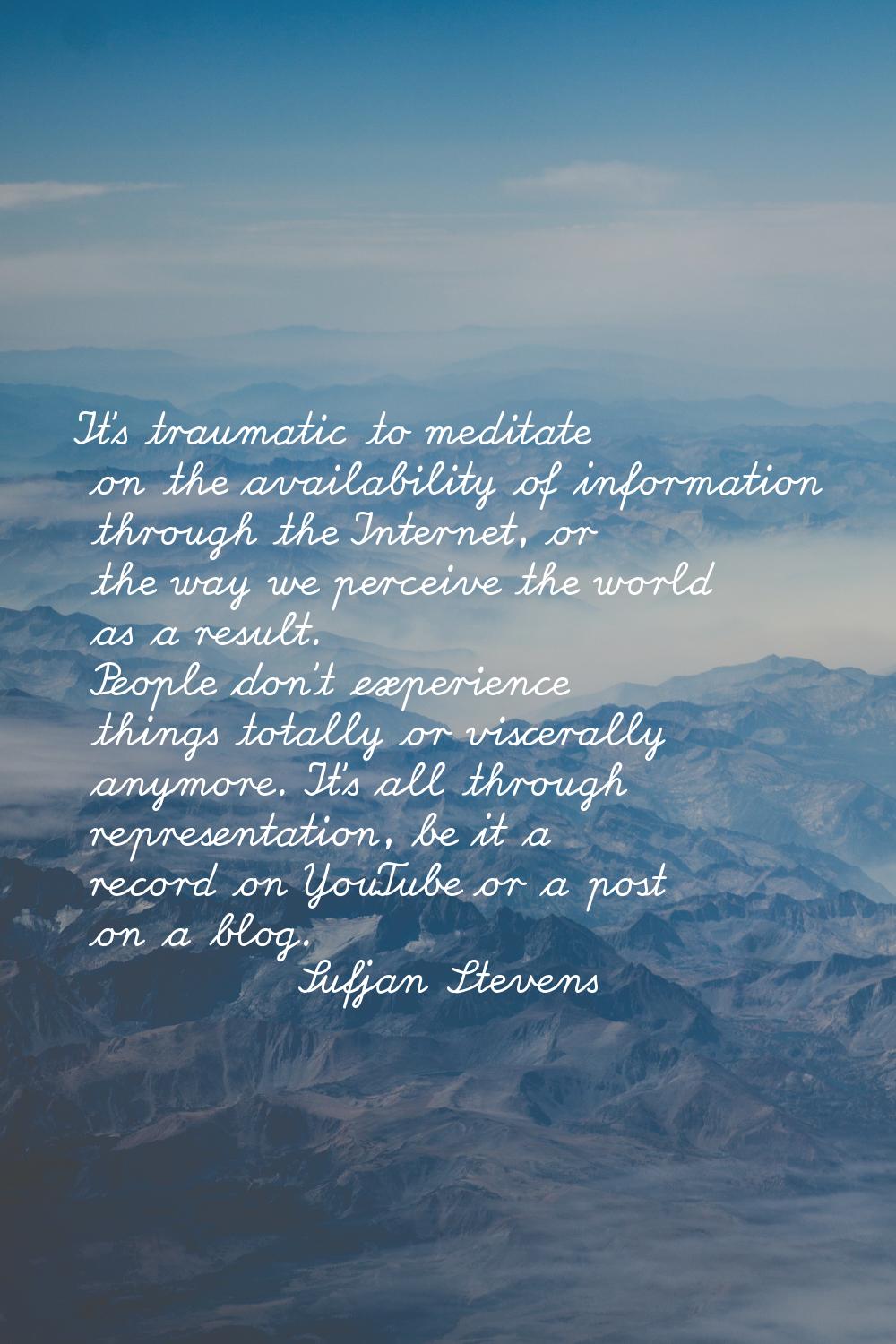 It's traumatic to meditate on the availability of information through the Internet, or the way we p