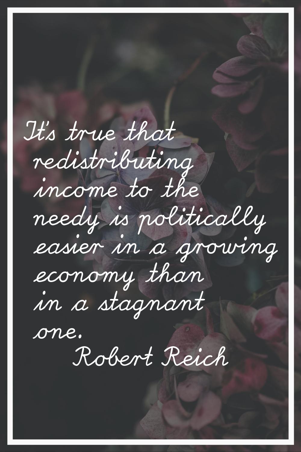 It's true that redistributing income to the needy is politically easier in a growing economy than i