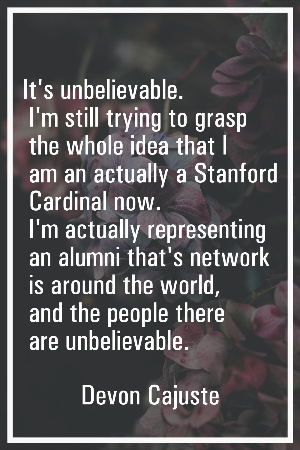 It's unbelievable. I'm still trying to grasp the whole idea that I am an actually a Stanford Cardin