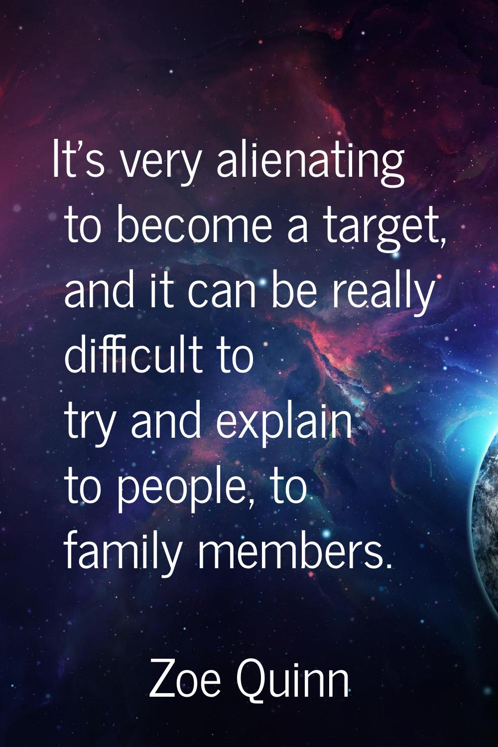 It's very alienating to become a target, and it can be really difficult to try and explain to peopl