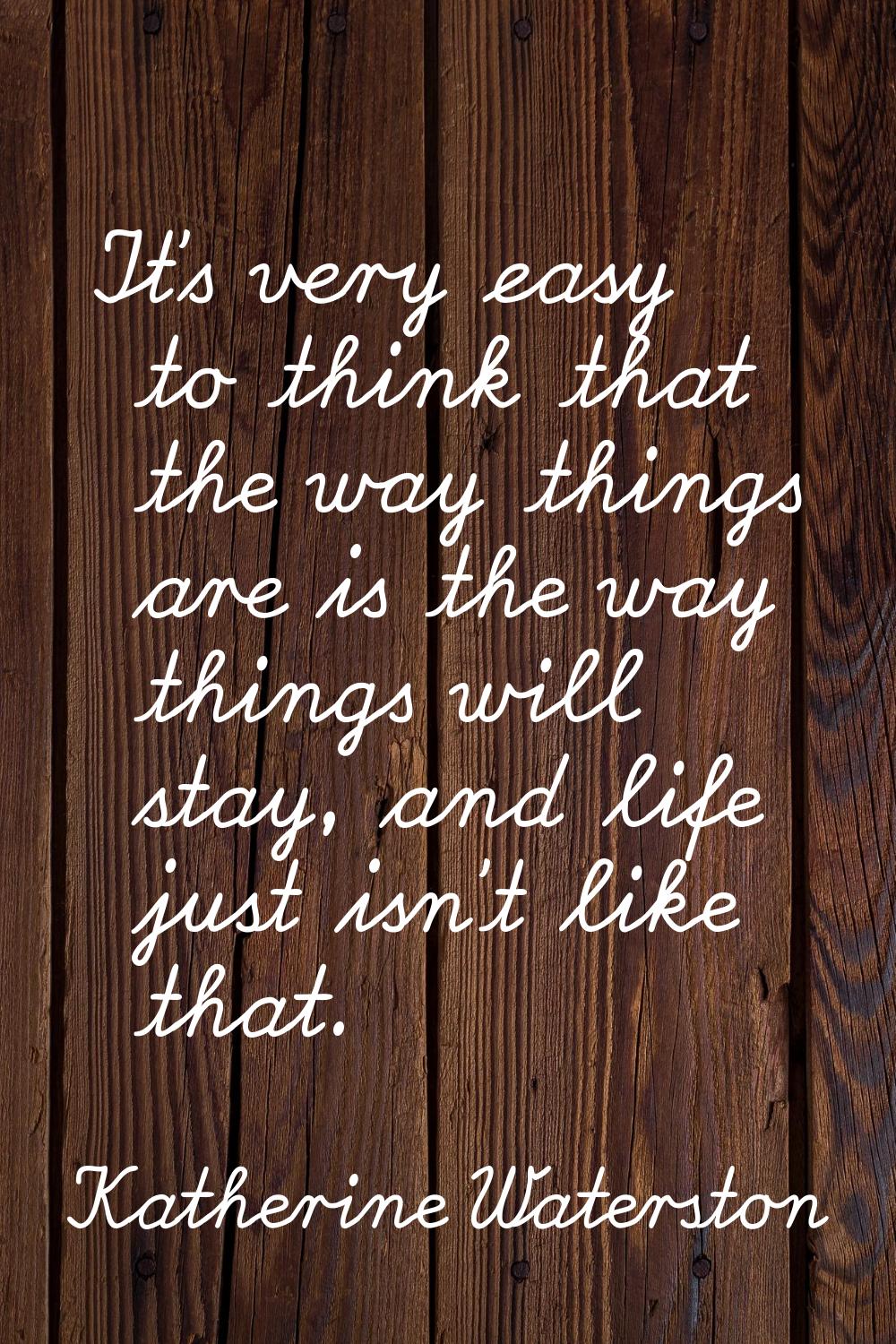 It's very easy to think that the way things are is the way things will stay, and life just isn't li