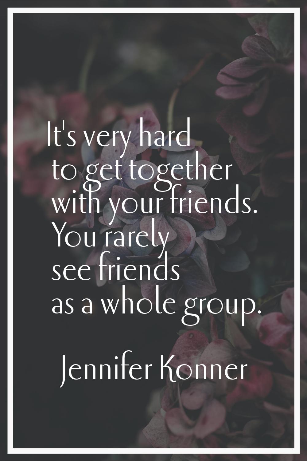 It's very hard to get together with your friends. You rarely see friends as a whole group.