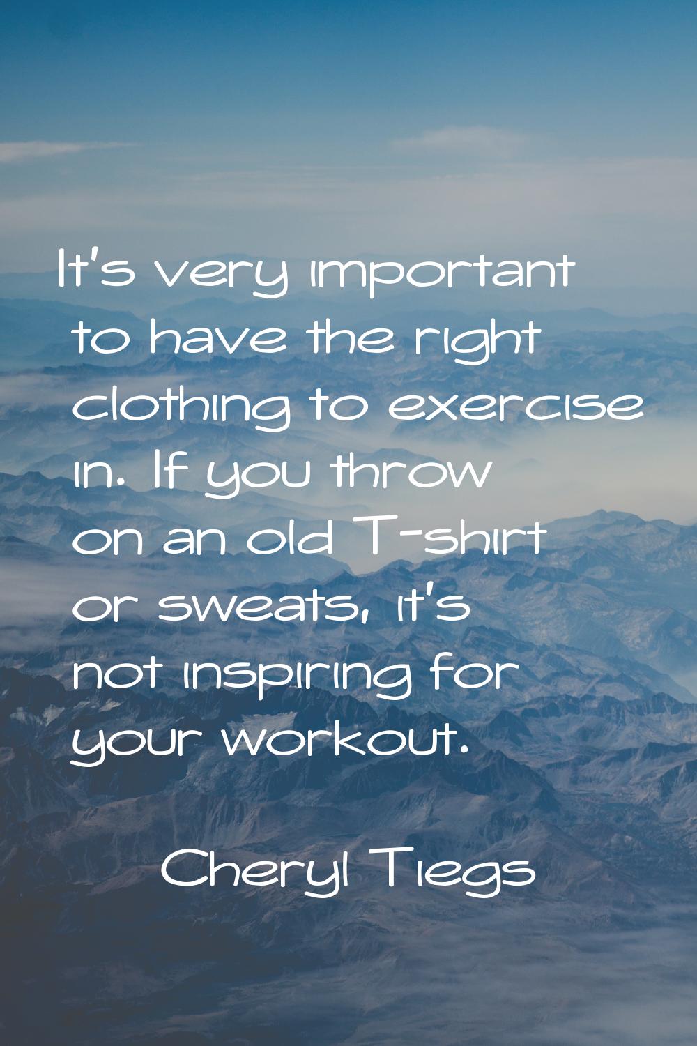 It's very important to have the right clothing to exercise in. If you throw on an old T-shirt or sw