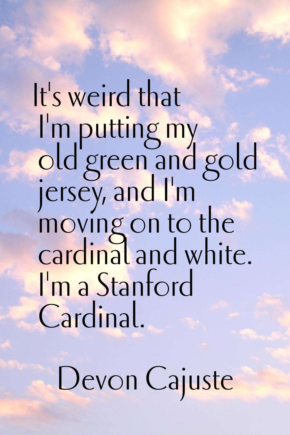 It's weird that I'm putting my old green and gold jersey, and I'm moving on to the cardinal and whi