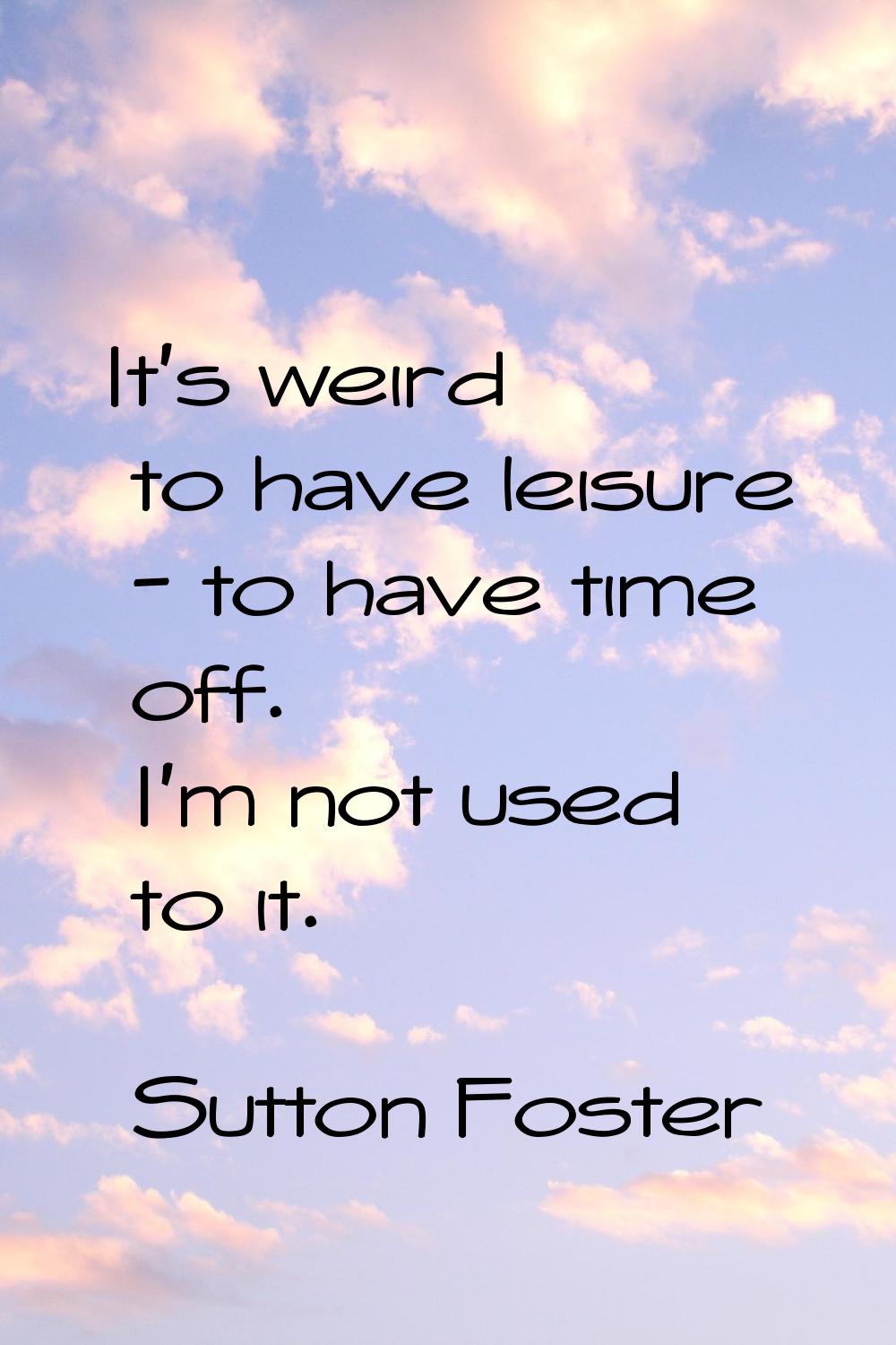 It's weird to have leisure - to have time off. I'm not used to it.