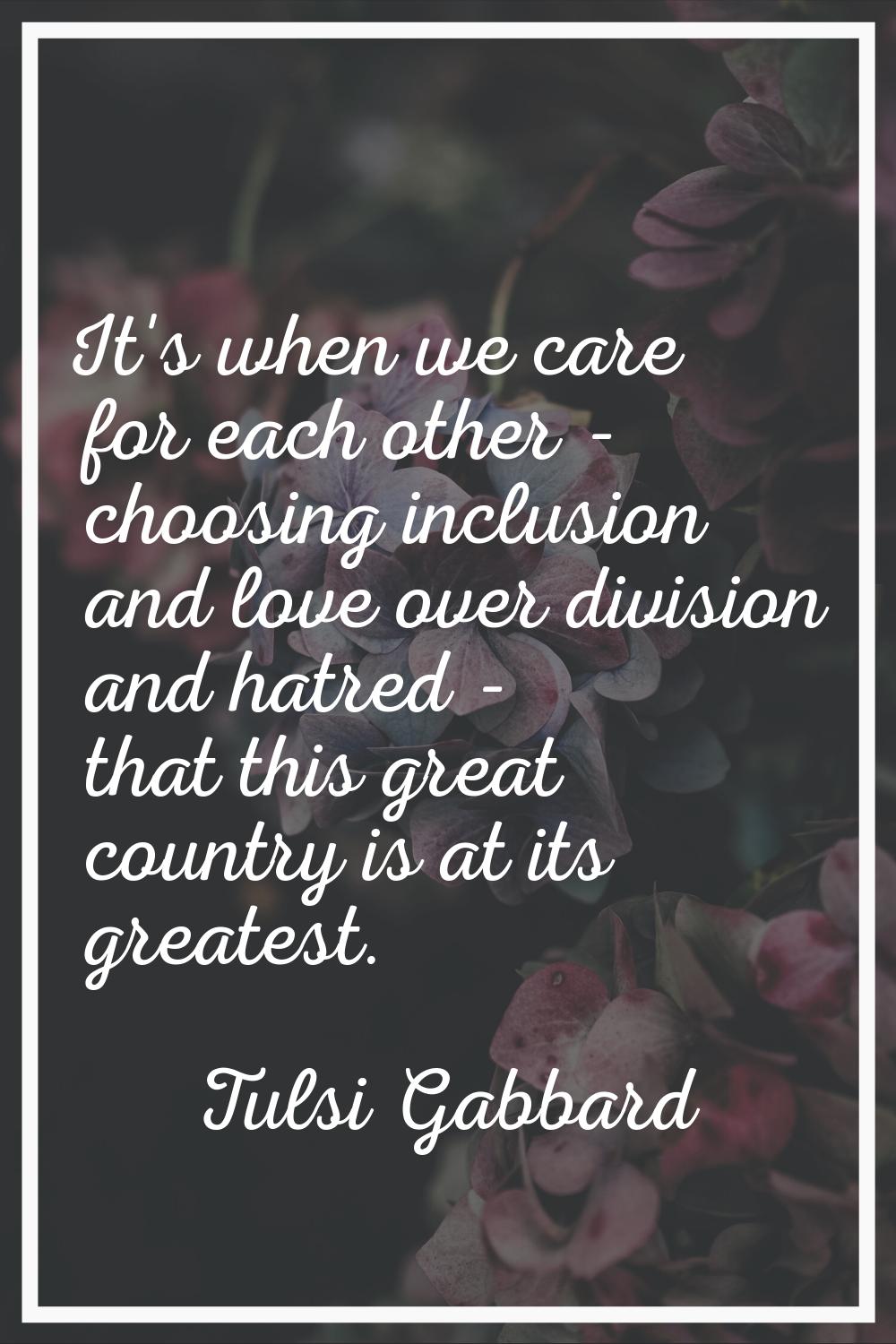 It's when we care for each other - choosing inclusion and love over division and hatred - that this