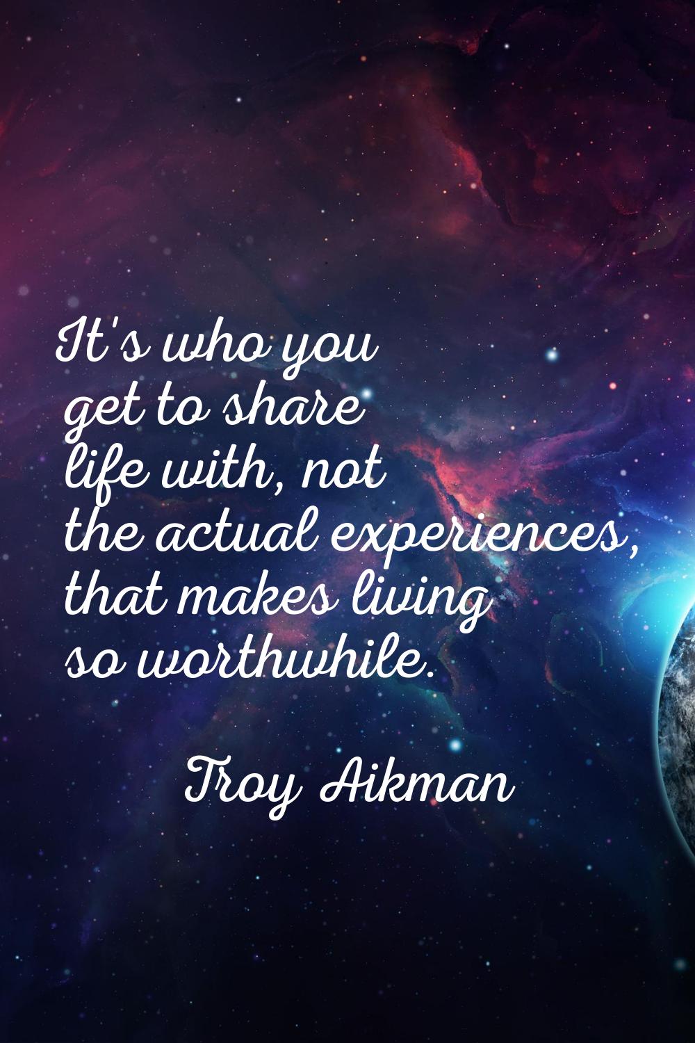It's who you get to share life with, not the actual experiences, that makes living so worthwhile.