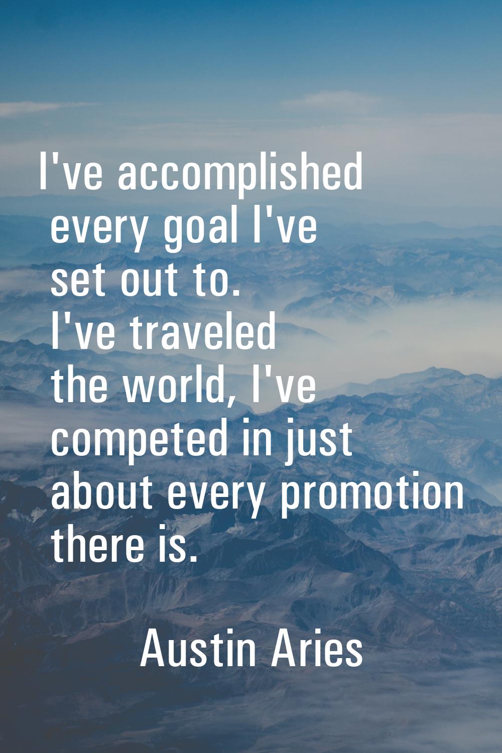 I've accomplished every goal I've set out to. I've traveled the world, I've competed in just about 