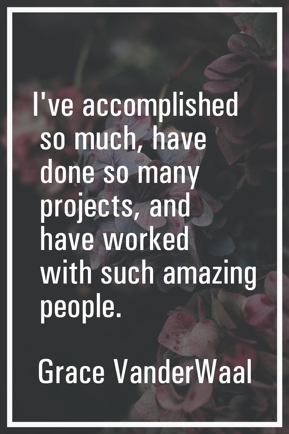 I've accomplished so much, have done so many projects, and have worked with such amazing people.