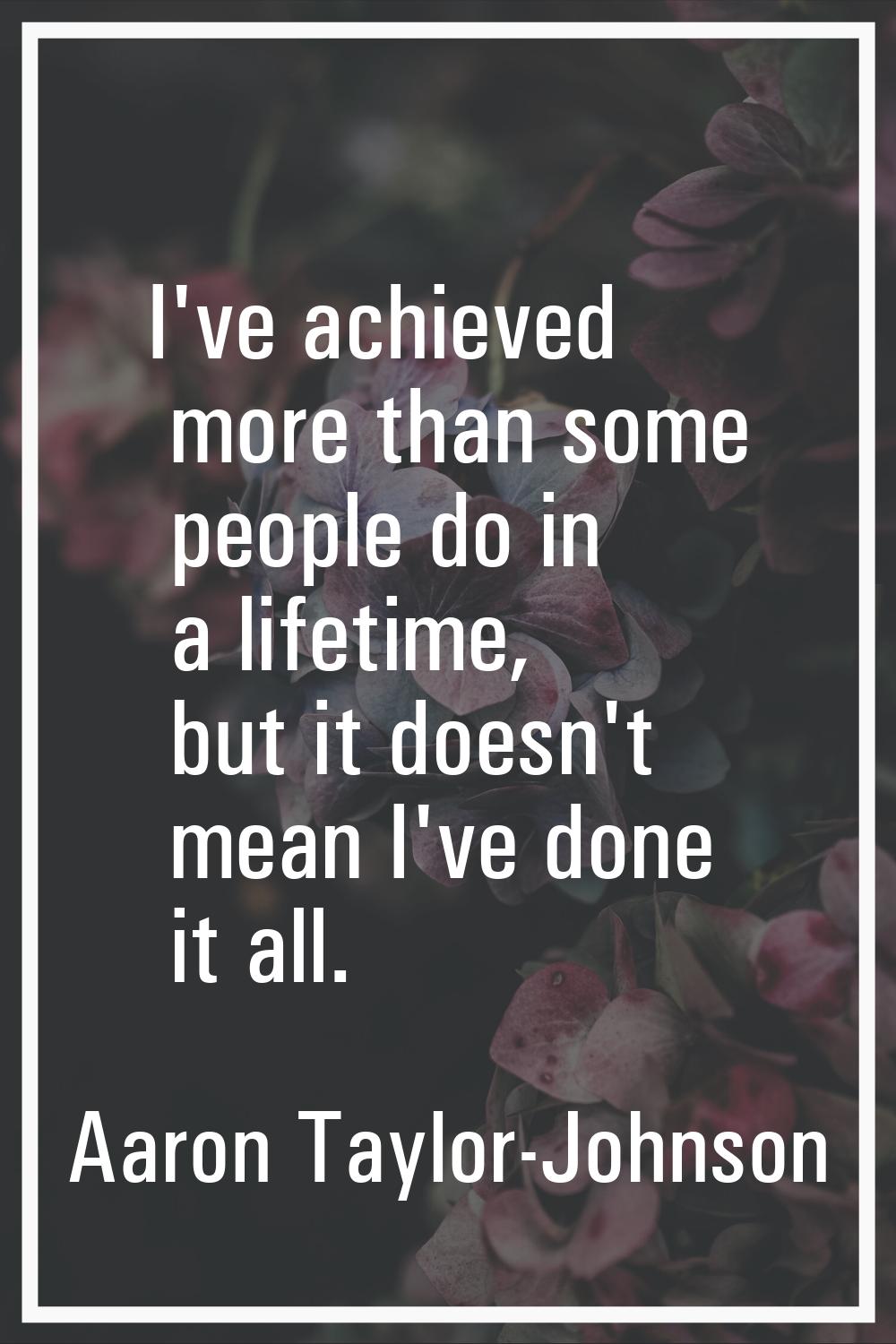 I've achieved more than some people do in a lifetime, but it doesn't mean I've done it all.