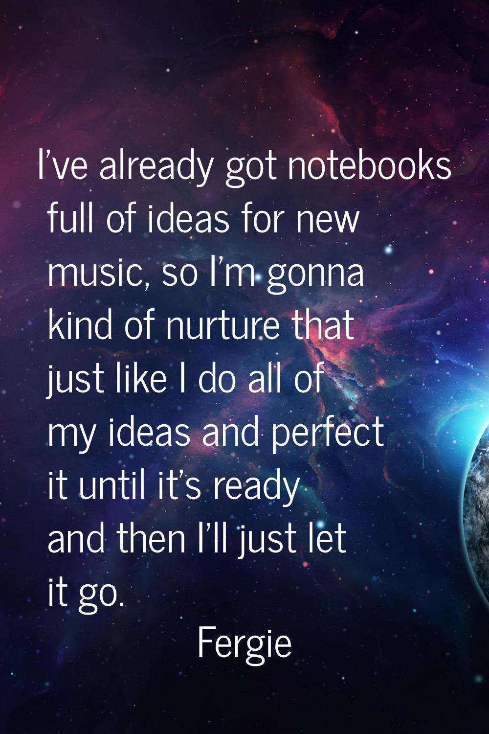 I've already got notebooks full of ideas for new music, so I'm gonna kind of nurture that just like