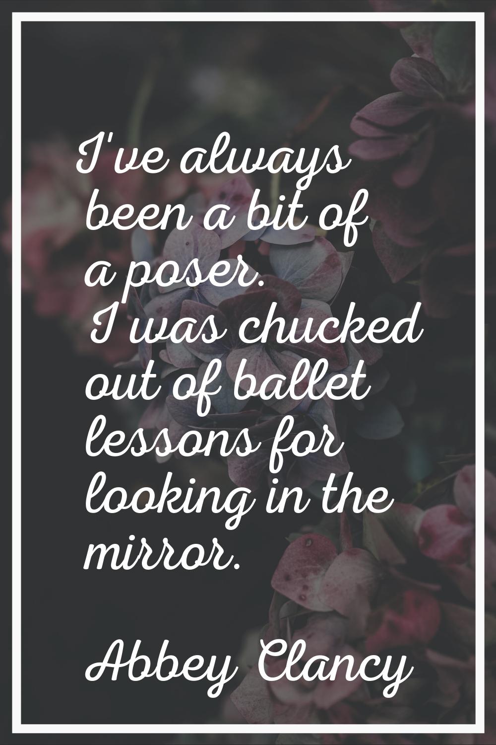 I've always been a bit of a poser. I was chucked out of ballet lessons for looking in the mirror.