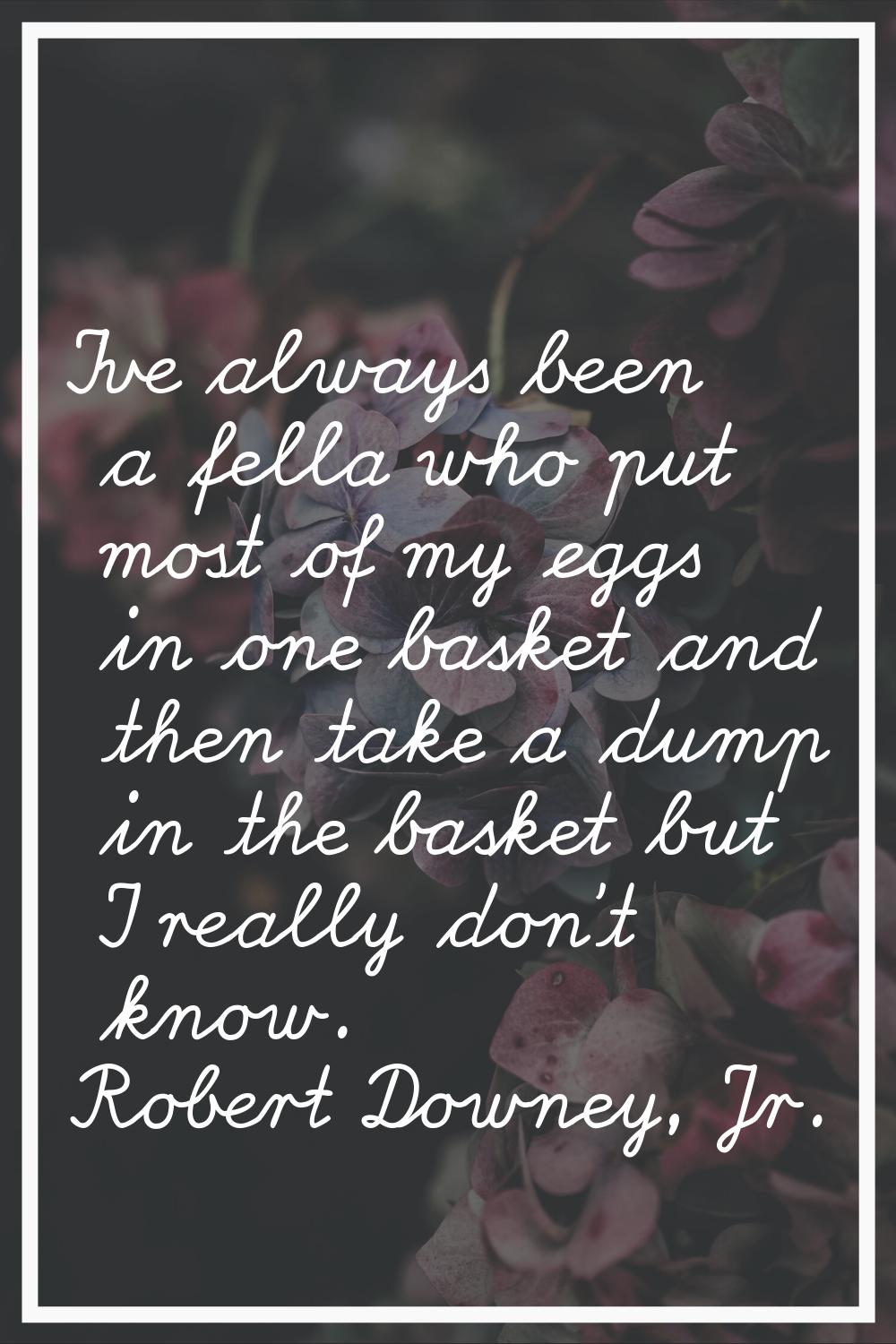 I've always been a fella who put most of my eggs in one basket and then take a dump in the basket b