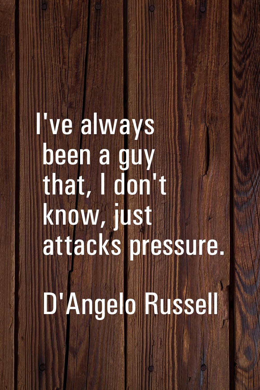 I've always been a guy that, I don't know, just attacks pressure.