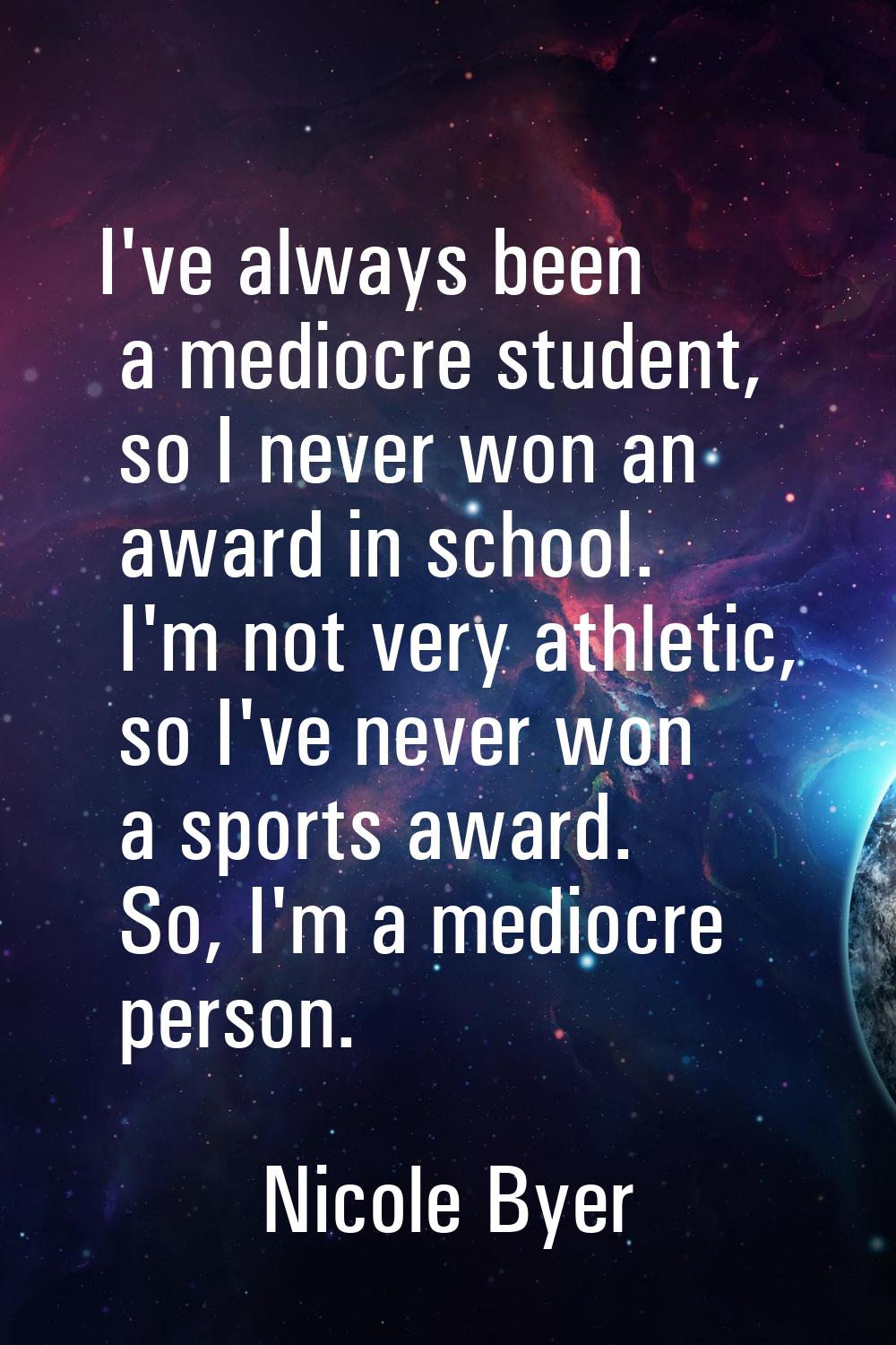 I've always been a mediocre student, so I never won an award in school. I'm not very athletic, so I
