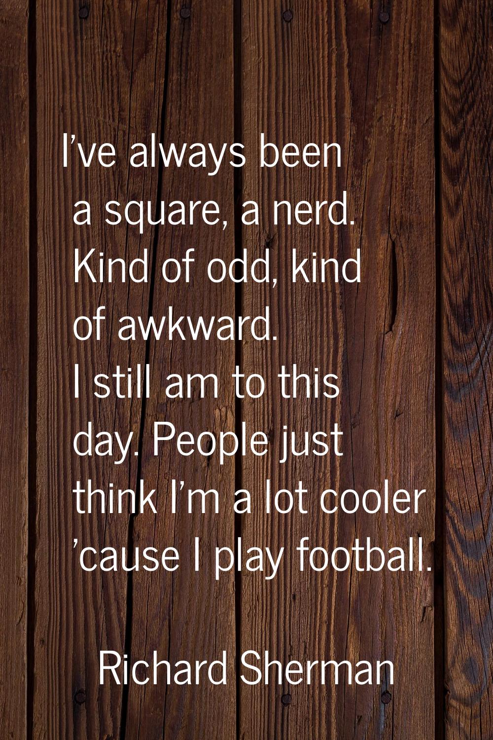 I've always been a square, a nerd. Kind of odd, kind of awkward. I still am to this day. People jus