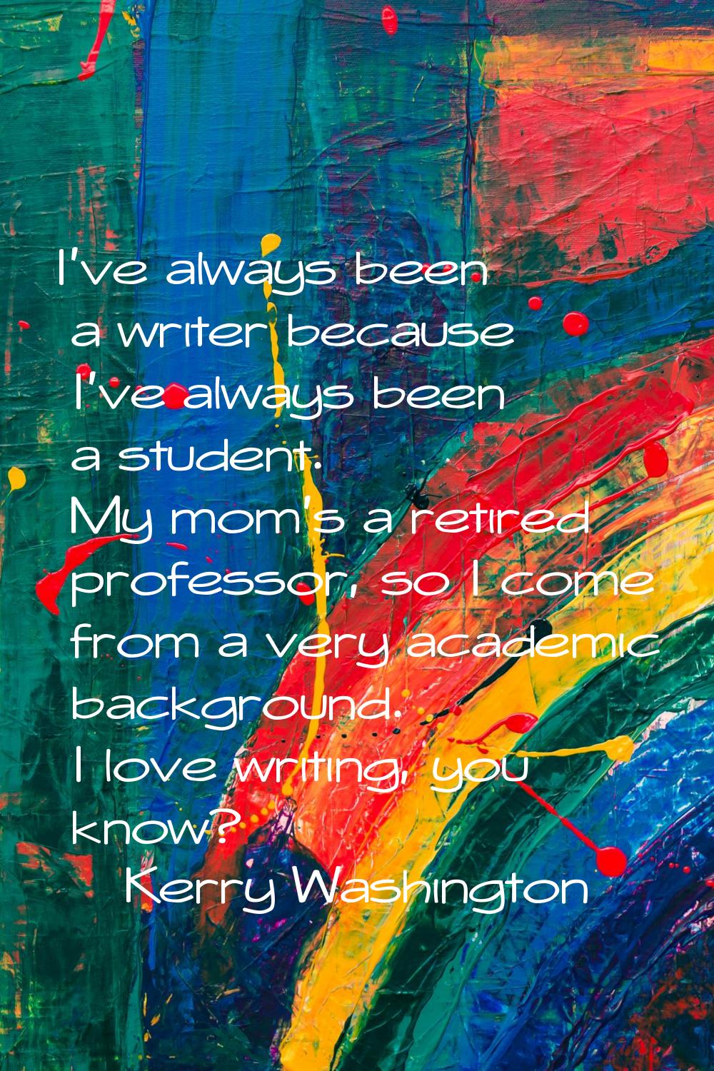 I've always been a writer because I've always been a student. My mom's a retired professor, so I co