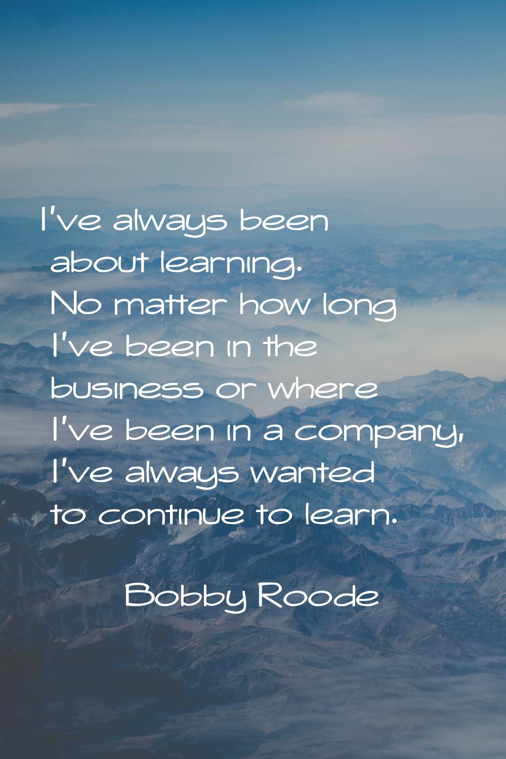 I've always been about learning. No matter how long I've been in the business or where I've been in