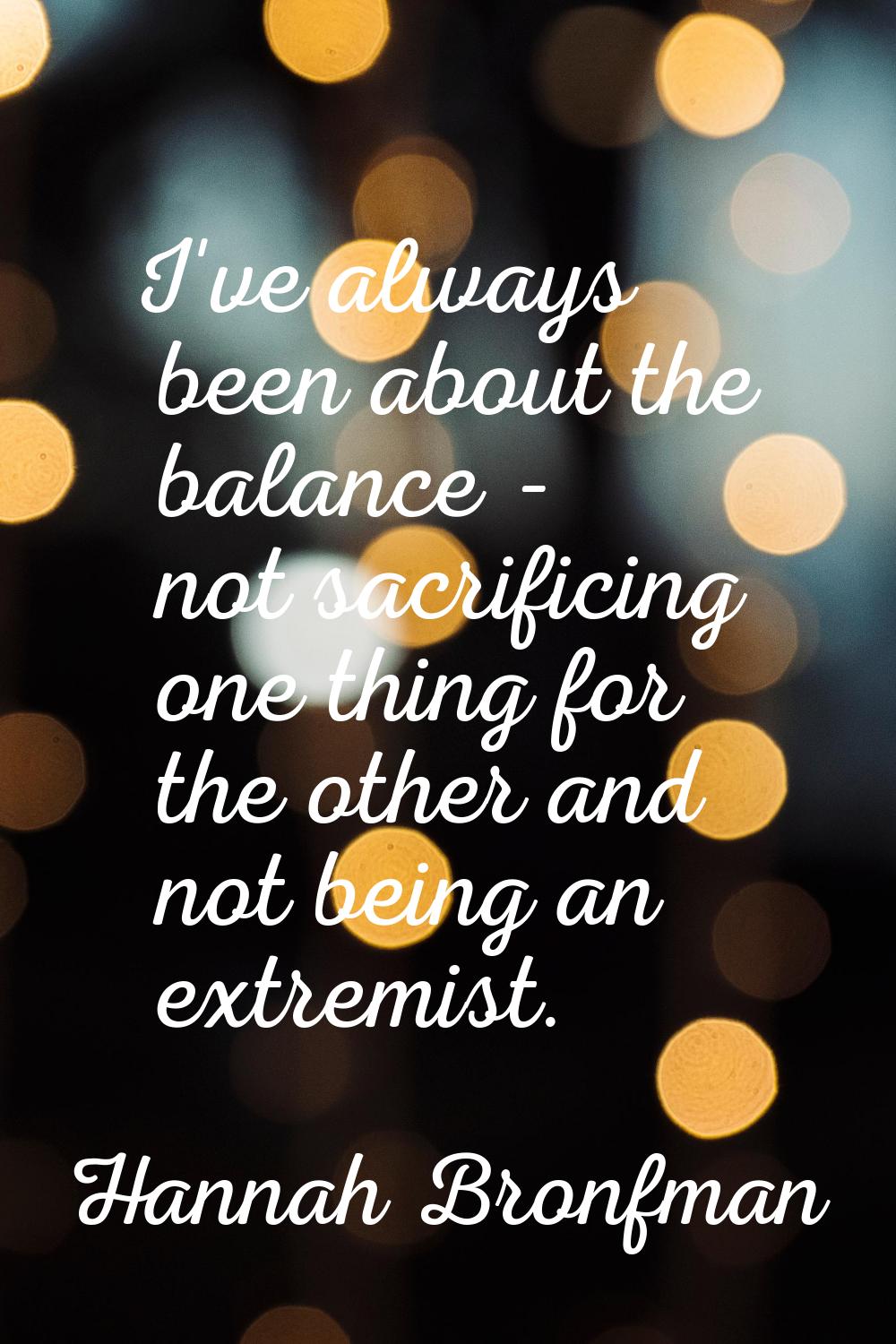 I've always been about the balance - not sacrificing one thing for the other and not being an extre