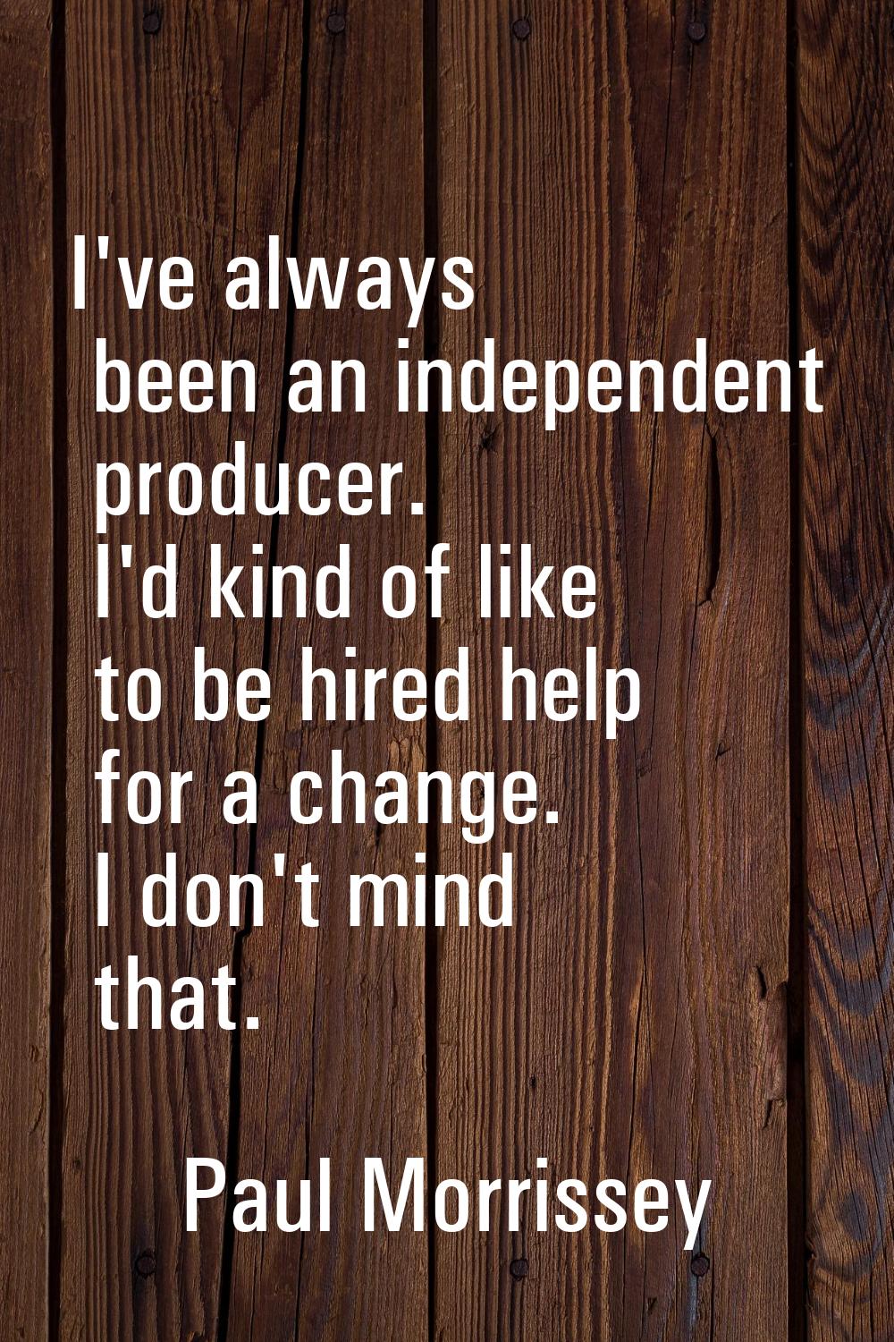 I've always been an independent producer. I'd kind of like to be hired help for a change. I don't m