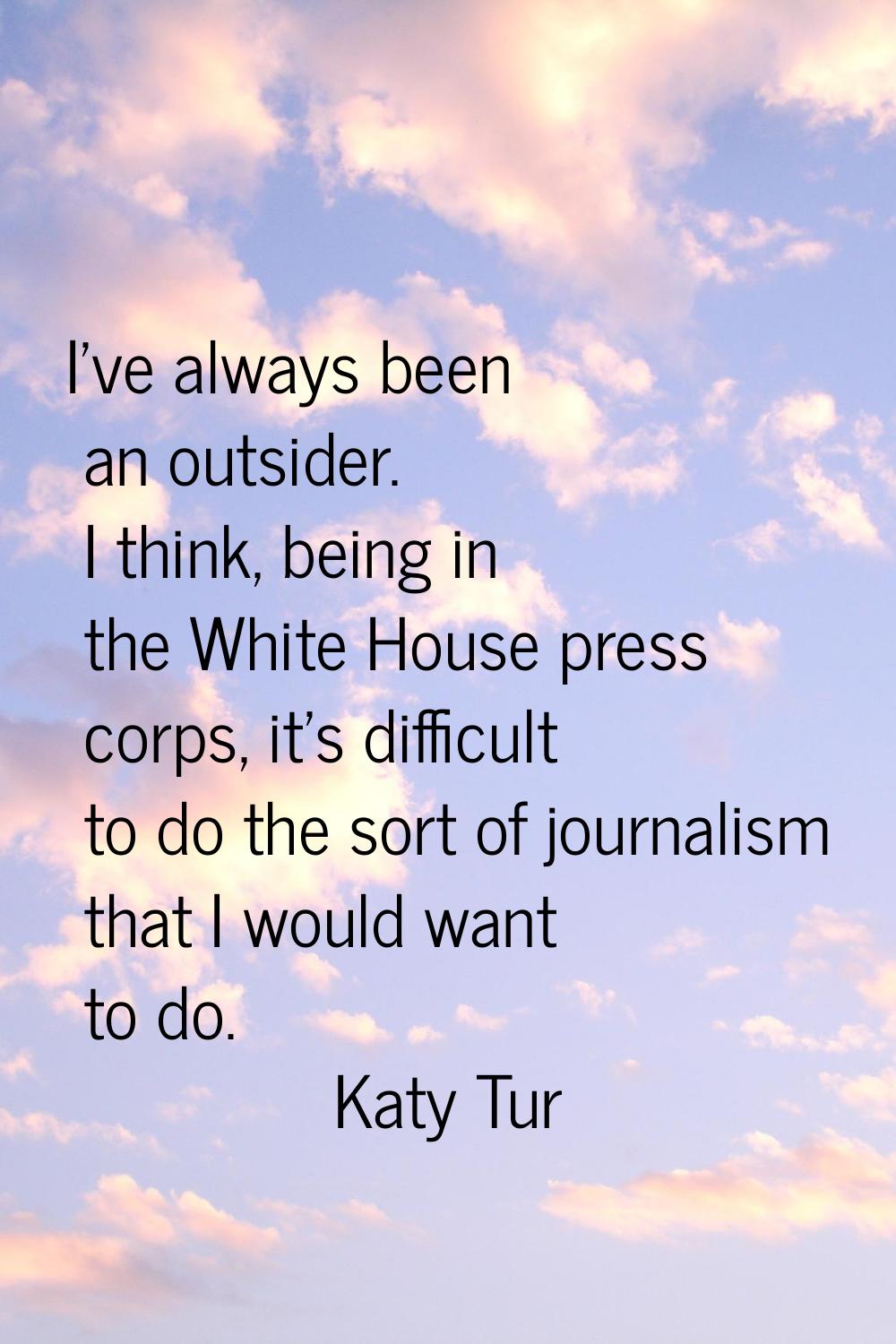 I've always been an outsider. I think, being in the White House press corps, it's difficult to do t