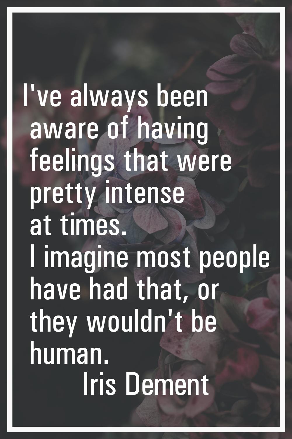 I've always been aware of having feelings that were pretty intense at times. I imagine most people 