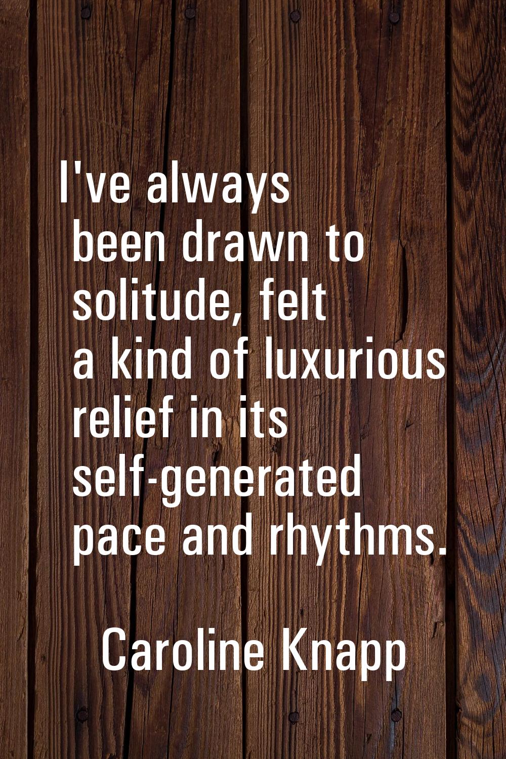 I've always been drawn to solitude, felt a kind of luxurious relief in its self-generated pace and 