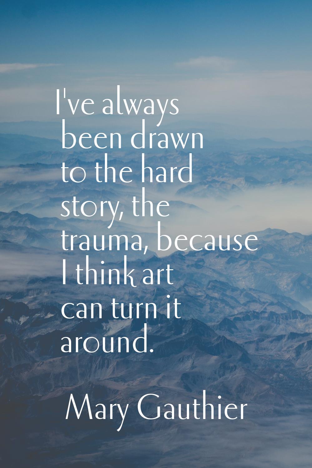 I've always been drawn to the hard story, the trauma, because I think art can turn it around.