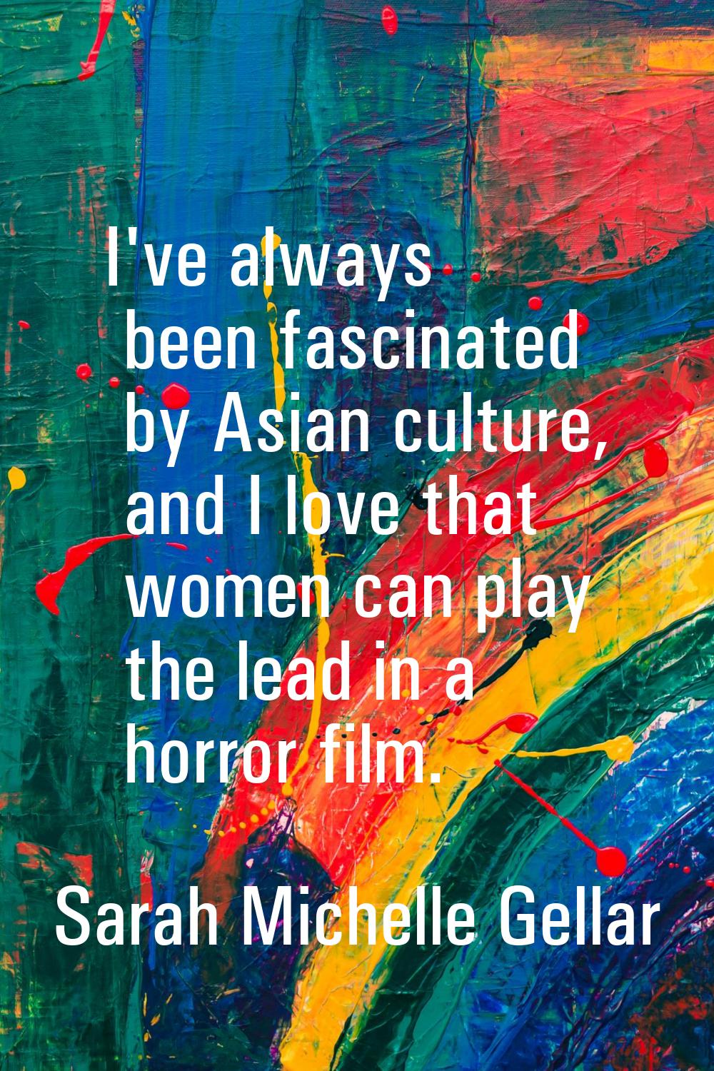 I've always been fascinated by Asian culture, and I love that women can play the lead in a horror f