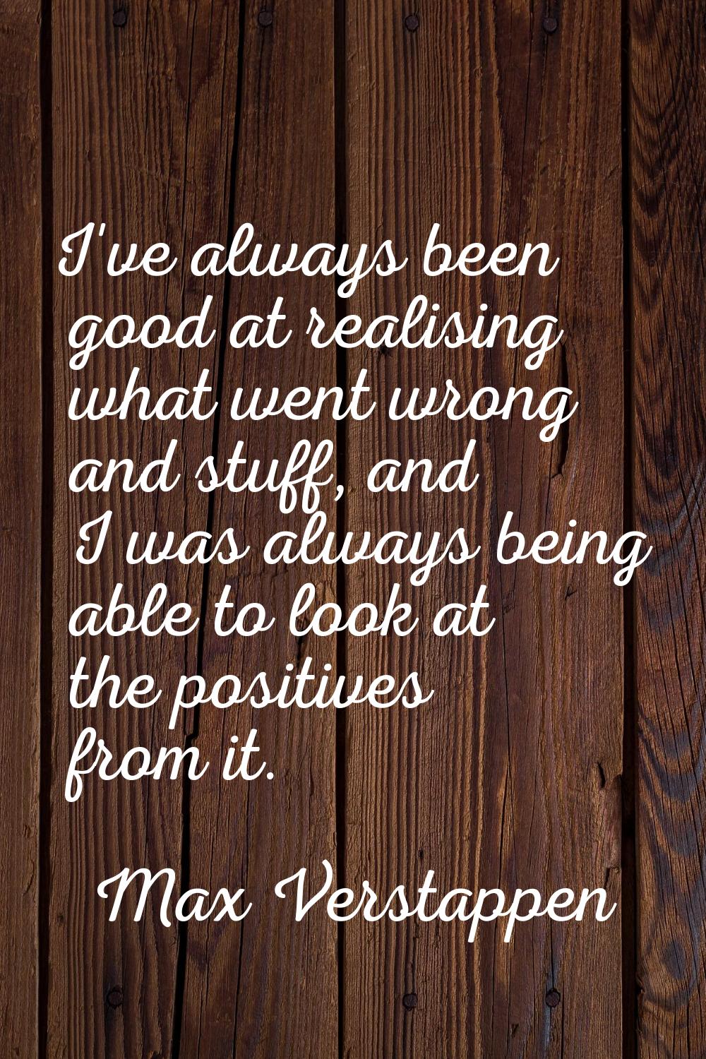 I've always been good at realising what went wrong and stuff, and I was always being able to look a