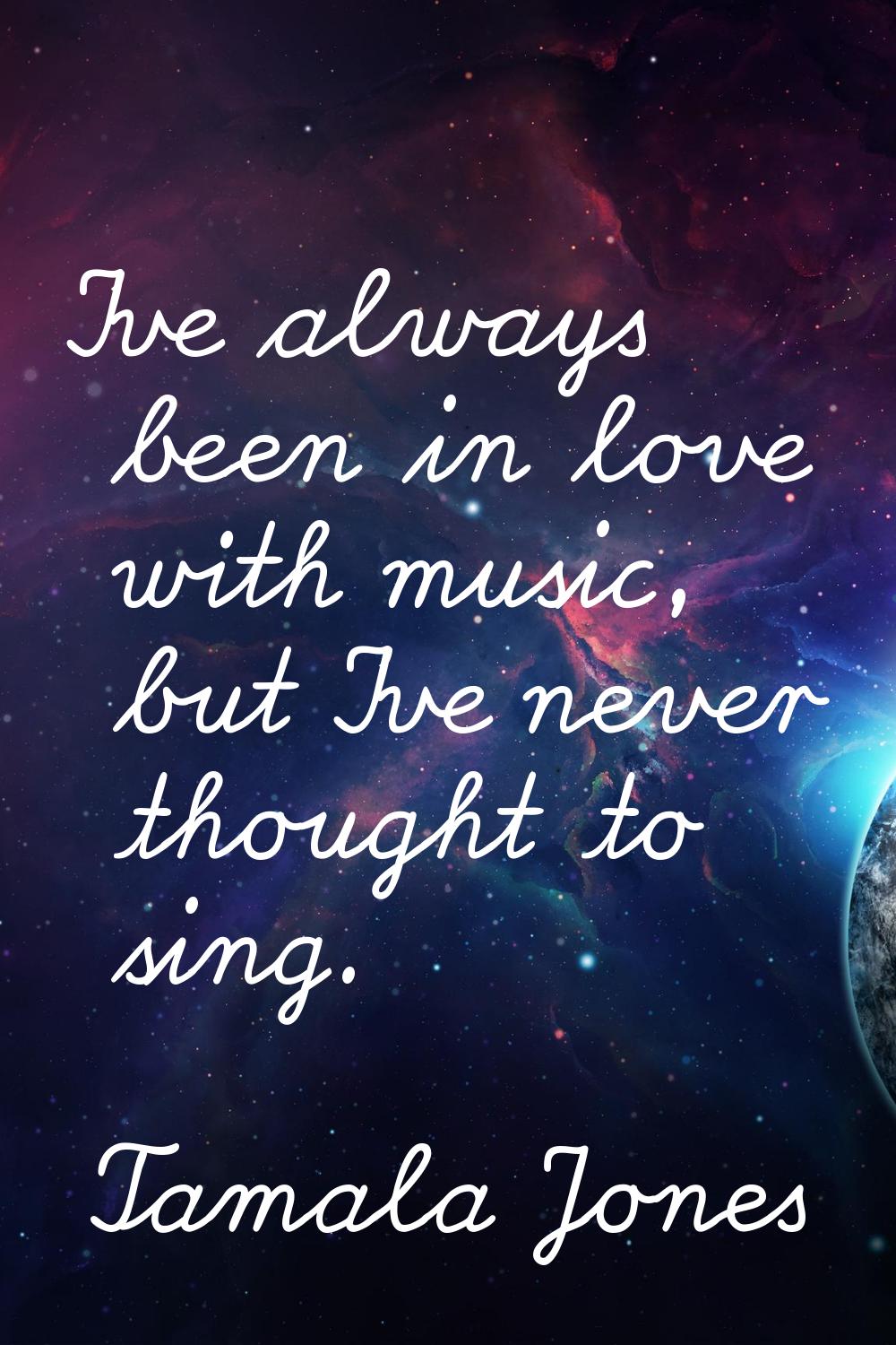 I've always been in love with music, but I've never thought to sing.